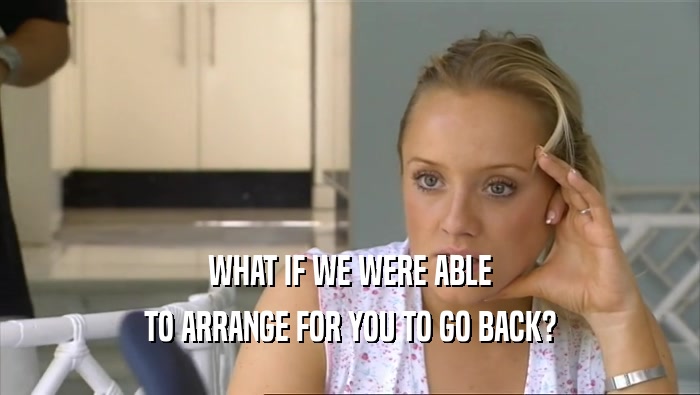 WHAT IF WE WERE ABLE TO ARRANGE FOR YOU TO GO BACK? 