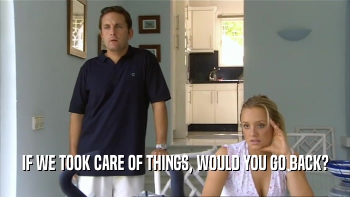 IF WE TOOK CARE OF THINGS, WOULD YOU GO BACK?  