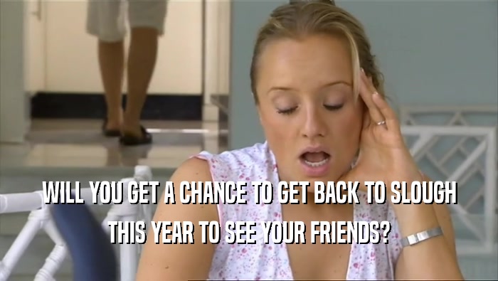 WILL YOU GET A CHANCE TO GET BACK TO SLOUGH THIS YEAR TO SEE YOUR FRIENDS? 