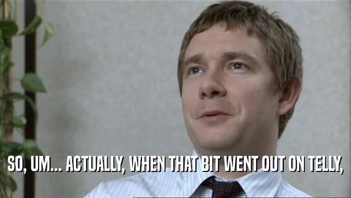 SO, UM... ACTUALLY, WHEN THAT BIT WENT OUT ON TELLY,  