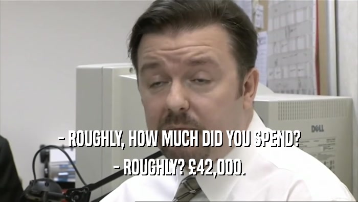 - ROUGHLY, HOW MUCH DID YOU SPEND?
 - ROUGHLY? £42,000.
 
