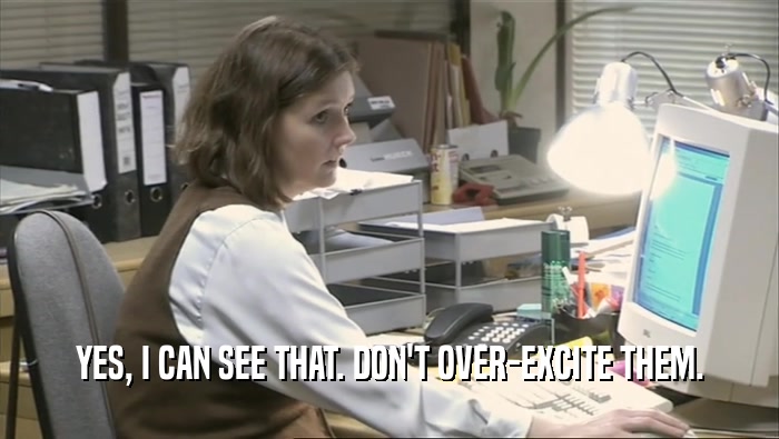 YES, I CAN SEE THAT. DON'T OVER-EXCITE THEM.  