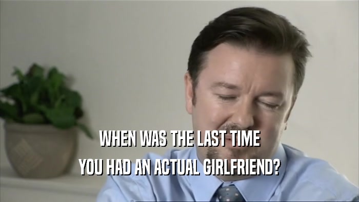 WHEN WAS THE LAST TIME YOU HAD AN ACTUAL GIRLFRIEND? 