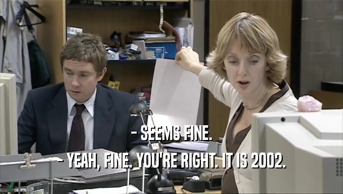 - SEEMS FINE. - YEAH, FINE. YOU'RE RIGHT. IT IS 2002. 
