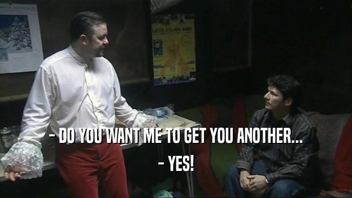- DO YOU WANT ME TO GET YOU ANOTHER...
 - YES!
 