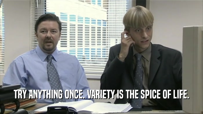 TRY ANYTHING ONCE. VARIETY IS THE SPICE OF LIFE.  