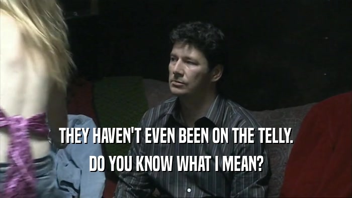 THEY HAVEN'T EVEN BEEN ON THE TELLY. DO YOU KNOW WHAT I MEAN? 