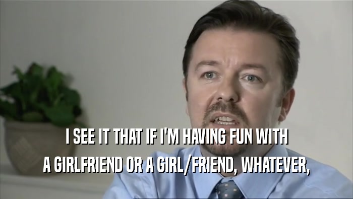 I SEE IT THAT IF I'M HAVING FUN WITH A GIRLFRIEND OR A GIRL/FRIEND, WHATEVER, 