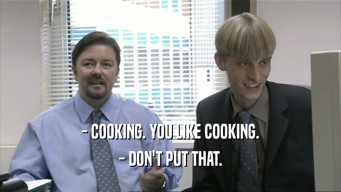 - COOKING. YOU LIKE COOKING. - DON'T PUT THAT. 