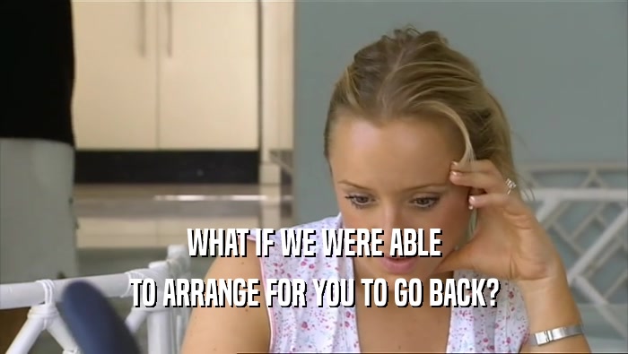 WHAT IF WE WERE ABLE TO ARRANGE FOR YOU TO GO BACK? 