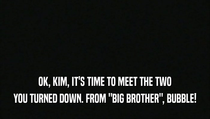 OK, KIM, IT'S TIME TO MEET THE TWO YOU TURNED DOWN. FROM 