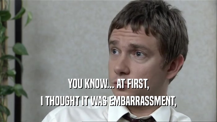 YOU KNOW... AT FIRST, I THOUGHT IT WAS EMBARRASSMENT, 