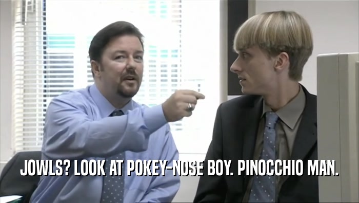 JOWLS? LOOK AT POKEY-NOSE BOY. PINOCCHIO MAN.  