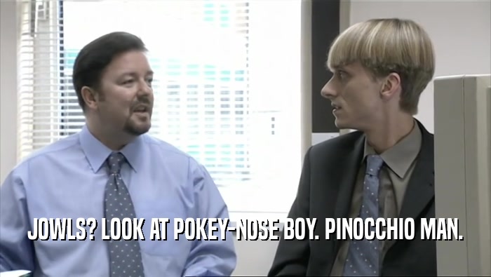 JOWLS? LOOK AT POKEY-NOSE BOY. PINOCCHIO MAN.  