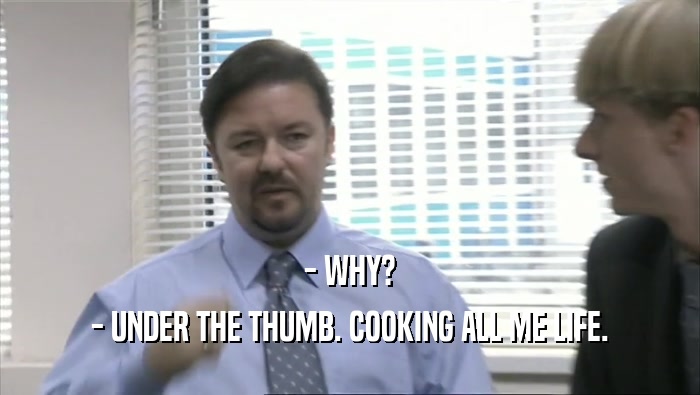 - WHY?
 - UNDER THE THUMB. COOKING ALL ME LIFE.
 