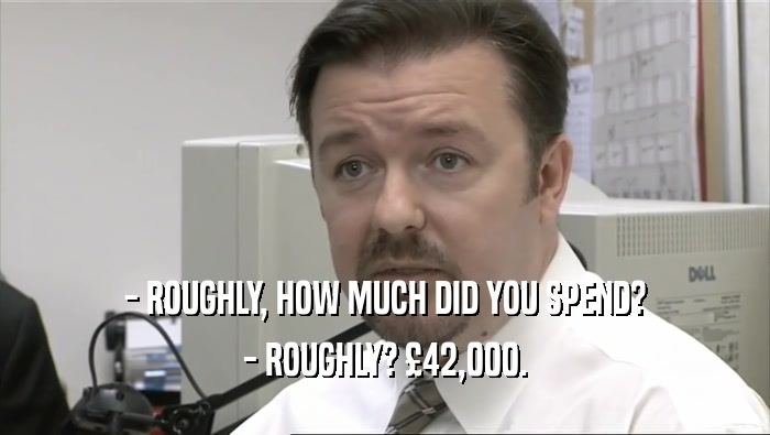 - ROUGHLY, HOW MUCH DID YOU SPEND? - ROUGHLY? £42,000. 