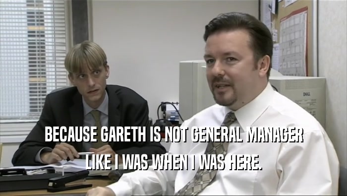 BECAUSE GARETH IS NOT GENERAL MANAGER LIKE I WAS WHEN I WAS HERE. 