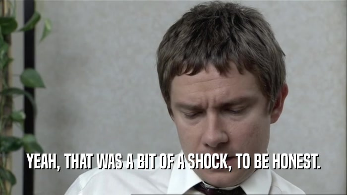 YEAH, THAT WAS A BIT OF A SHOCK, TO BE HONEST.  