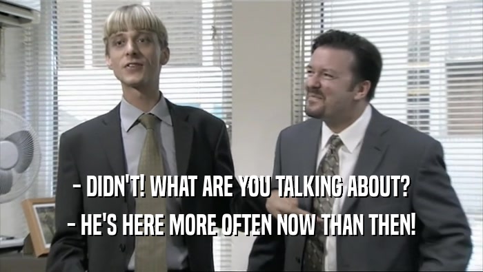 - DIDN'T! WHAT ARE YOU TALKING ABOUT? - HE'S HERE MORE OFTEN NOW THAN THEN! 