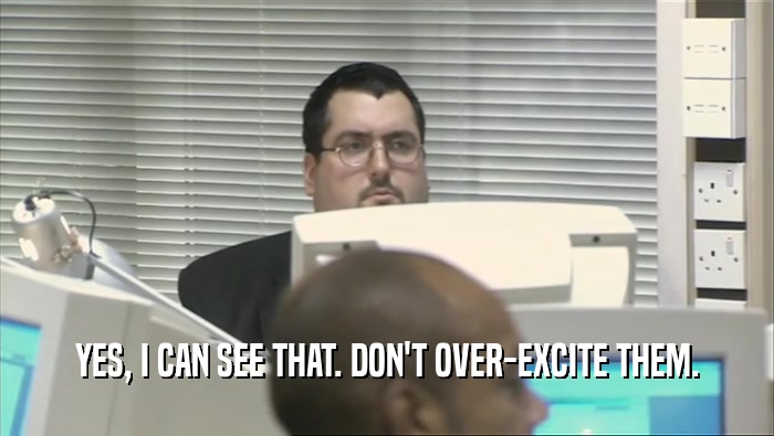 YES, I CAN SEE THAT. DON'T OVER-EXCITE THEM.  