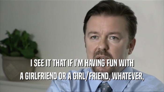 I SEE IT THAT IF I'M HAVING FUN WITH A GIRLFRIEND OR A GIRL/FRIEND, WHATEVER, 