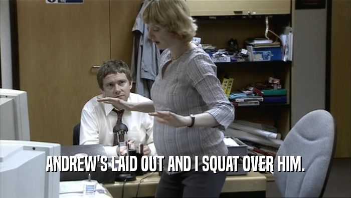 ANDREW'S LAID OUT AND I SQUAT OVER HIM.  