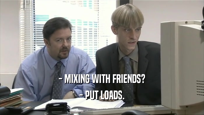 - MIXING WITH FRIENDS?
 - PUT LOADS.
 