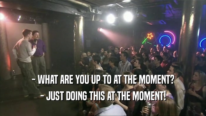 - WHAT ARE YOU UP TO AT THE MOMENT? - JUST DOING THIS AT THE MOMENT! 