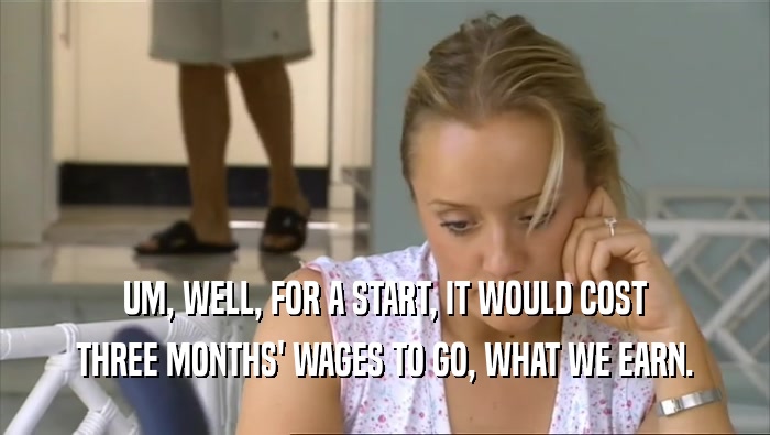 UM, WELL, FOR A START, IT WOULD COST THREE MONTHS' WAGES TO GO, WHAT WE EARN. 