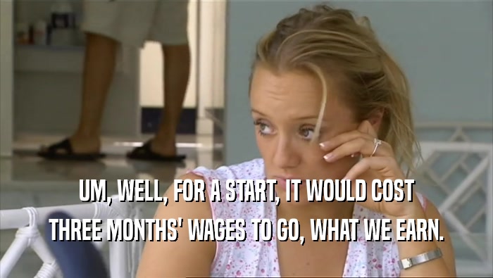UM, WELL, FOR A START, IT WOULD COST THREE MONTHS' WAGES TO GO, WHAT WE EARN. 