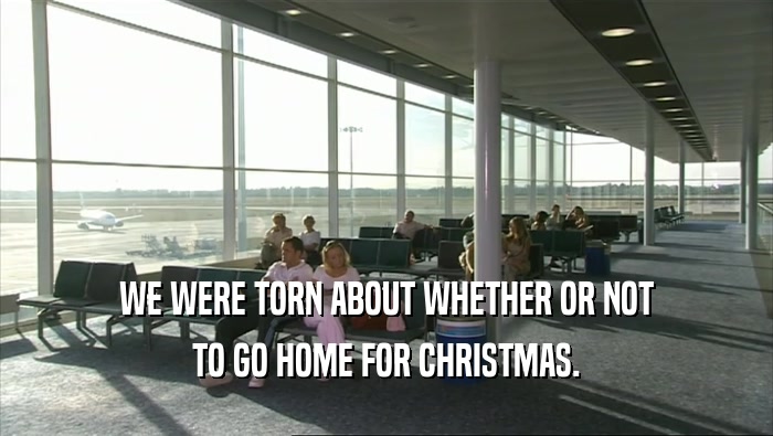 WE WERE TORN ABOUT WHETHER OR NOT TO GO HOME FOR CHRISTMAS. 