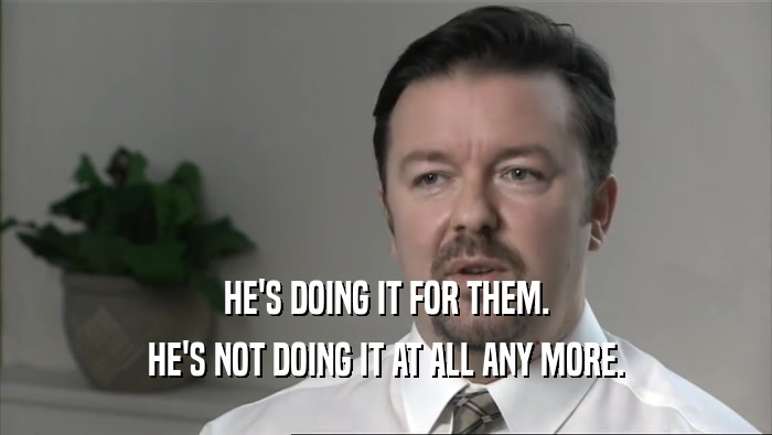 HE'S DOING IT FOR THEM. HE'S NOT DOING IT AT ALL ANY MORE. 