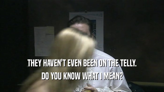 THEY HAVEN'T EVEN BEEN ON THE TELLY. DO YOU KNOW WHAT I MEAN? 