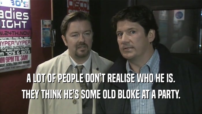A LOT OF PEOPLE DON'T REALISE WHO HE IS. THEY THINK HE'S SOME OLD BLOKE AT A PARTY. 