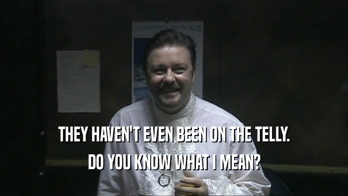 THEY HAVEN'T EVEN BEEN ON THE TELLY. DO YOU KNOW WHAT I MEAN? 