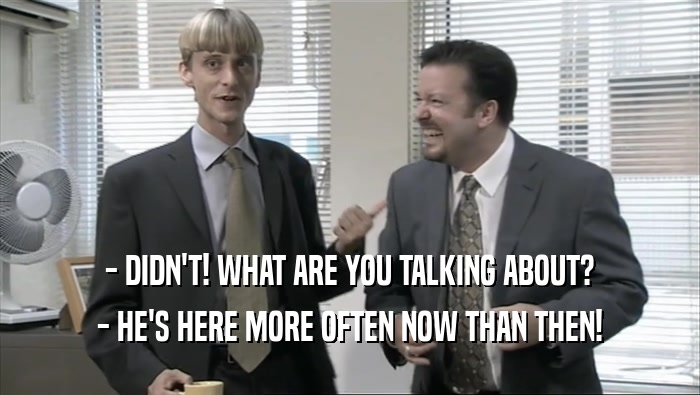 - DIDN'T! WHAT ARE YOU TALKING ABOUT? - HE'S HERE MORE OFTEN NOW THAN THEN! 