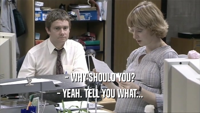 - WHY SHOULD YOU? - YEAH. TELL YOU WHAT... 