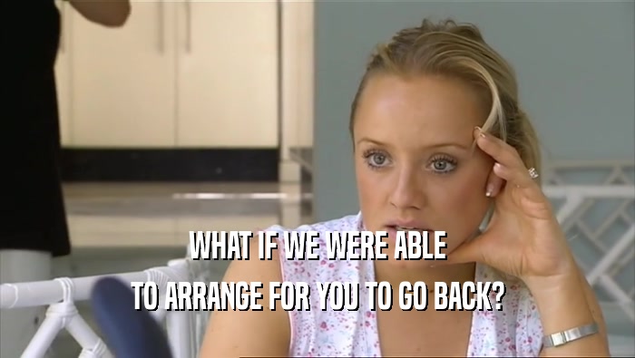 WHAT IF WE WERE ABLE TO ARRANGE FOR YOU TO GO BACK? 