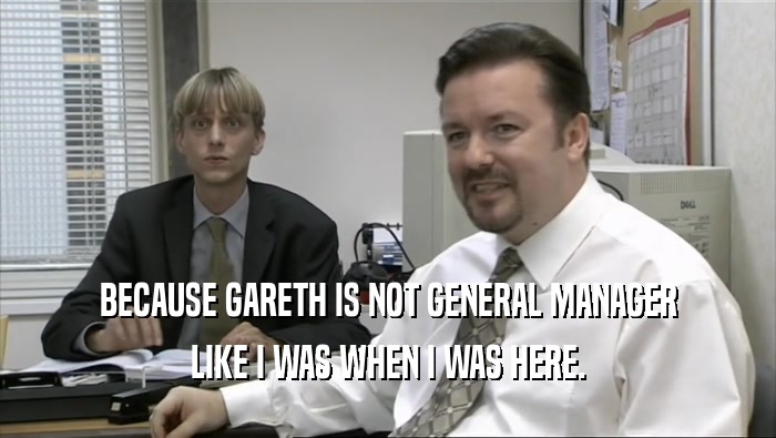 BECAUSE GARETH IS NOT GENERAL MANAGER LIKE I WAS WHEN I WAS HERE. 