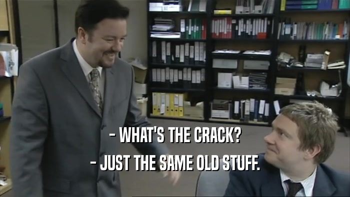 - WHAT'S THE CRACK?
 - JUST THE SAME OLD STUFF.
 