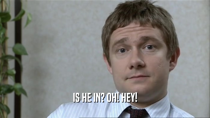 IS HE IN? OH! HEY!  