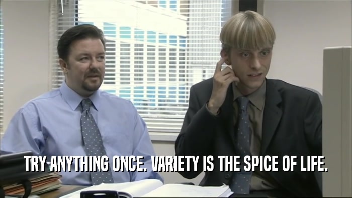 TRY ANYTHING ONCE. VARIETY IS THE SPICE OF LIFE.  