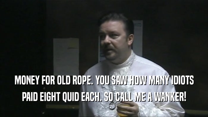 MONEY FOR OLD ROPE. YOU SAW HOW MANY IDIOTS PAID EIGHT QUID EACH. SO CALL ME A WANKER! 