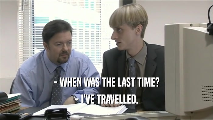 - WHEN WAS THE LAST TIME? - I'VE TRAVELLED. 