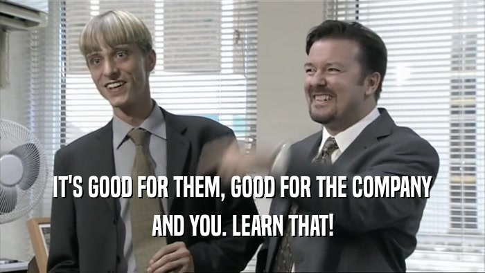 IT'S GOOD FOR THEM, GOOD FOR THE COMPANY AND YOU. LEARN THAT! 