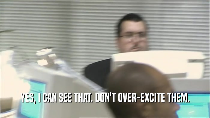 YES, I CAN SEE THAT. DON'T OVER-EXCITE THEM.  