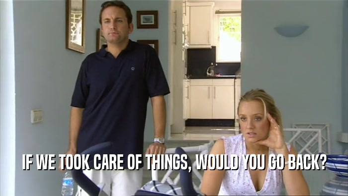 IF WE TOOK CARE OF THINGS, WOULD YOU GO BACK?  