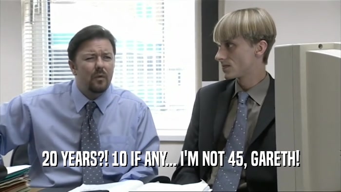 20 YEARS?! 10 IF ANY... I'M NOT 45, GARETH!
  