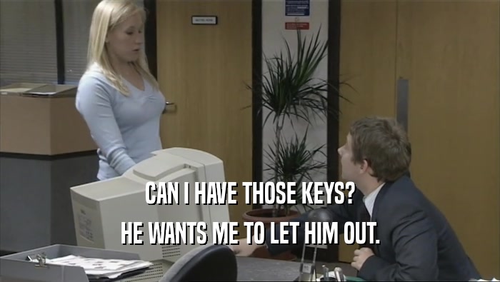 CAN I HAVE THOSE KEYS?
 HE WANTS ME TO LET HIM OUT.
 
