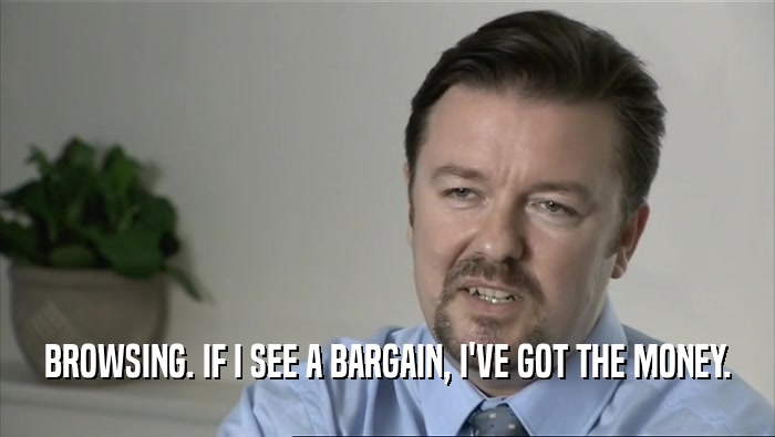 BROWSING. IF I SEE A BARGAIN, I'VE GOT THE MONEY.  